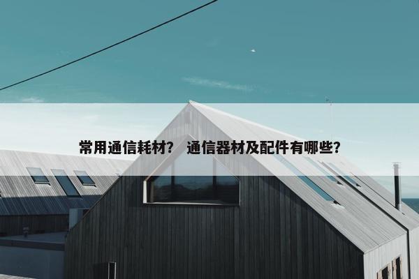 常用通信耗材？ 通信器材及配件有哪些？