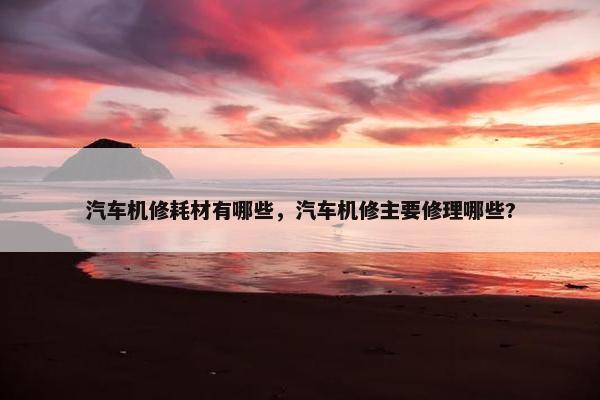 汽车机修耗材有哪些，汽车机修主要修理哪些?