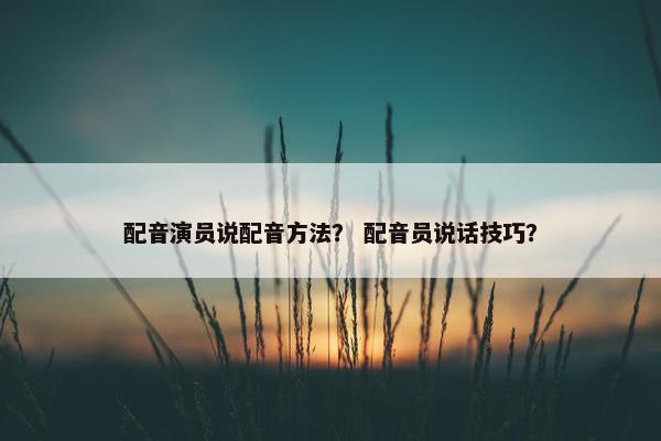 配音演员说配音方法？ 配音员说话技巧？