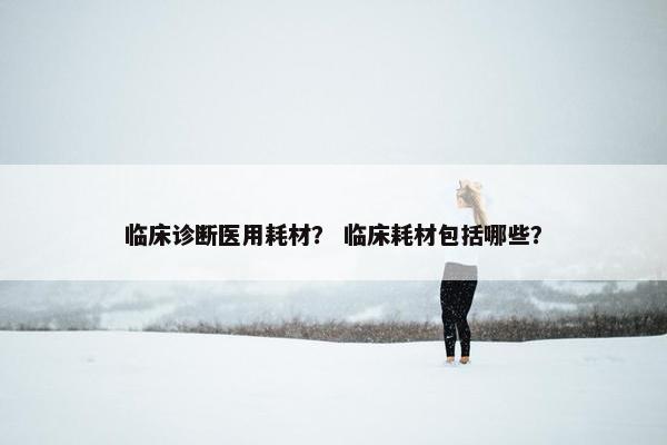 临床诊断医用耗材？ 临床耗材包括哪些？