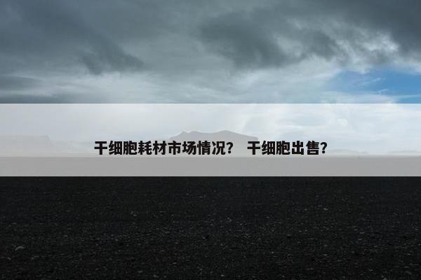 干细胞耗材市场情况？ 干细胞出售？