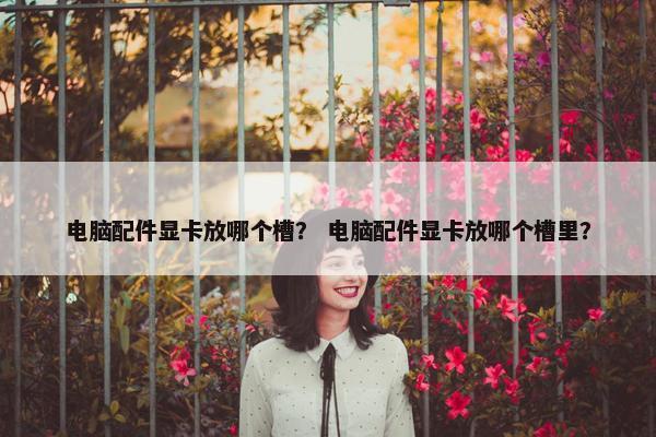 电脑配件显卡放哪个槽？ 电脑配件显卡放哪个槽里？