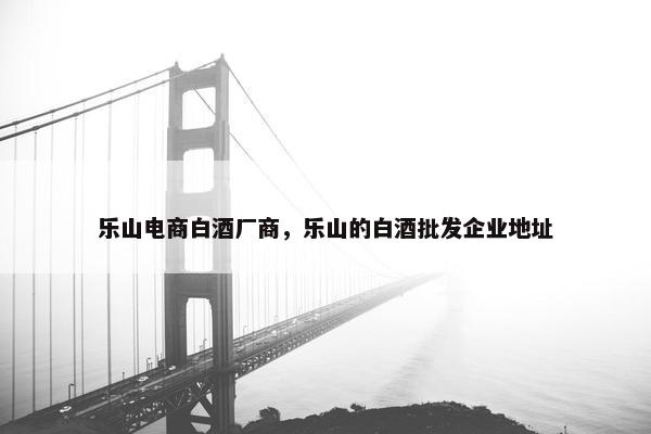 乐山电商白酒厂商，乐山的白酒批发企业地址
