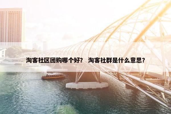 淘客社区团购哪个好？ 淘客社群是什么意思？