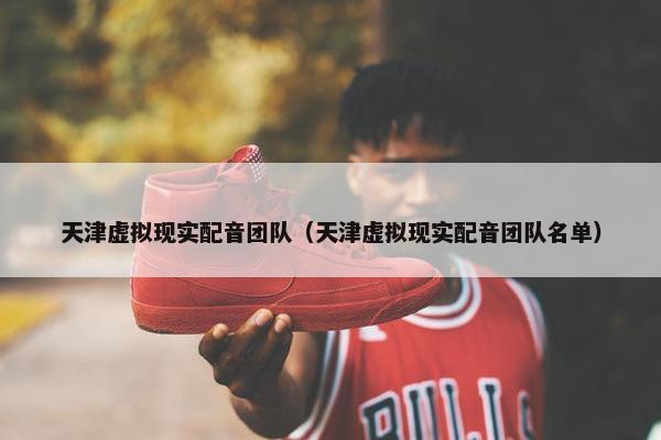 天津虚拟现实配音团队（天津虚拟现实配音团队名单）