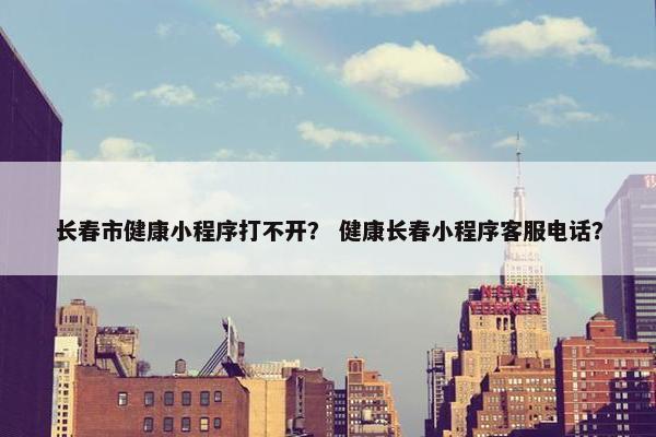 长春市健康小程序打不开？ 健康长春小程序客服电话？