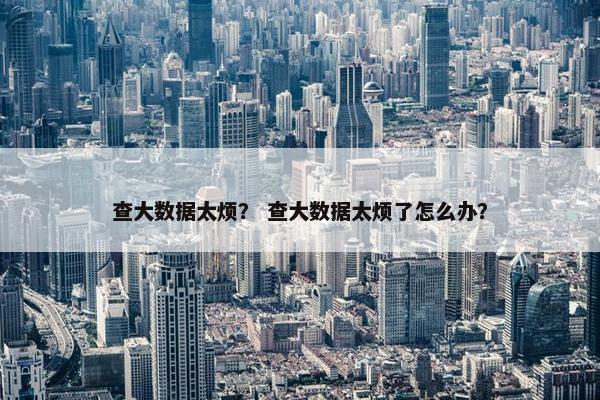 查大数据太烦？ 查大数据太烦了怎么办？