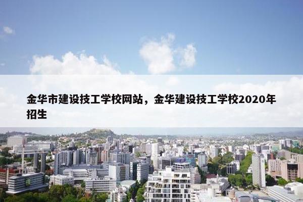 金华市建设技工学校网站，金华建设技工学校2020年招生