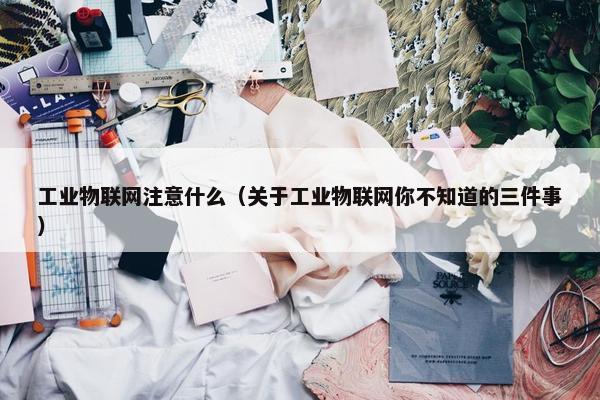 工业物联网注意什么（关于工业物联网你不知道的三件事）