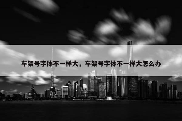 车架号字体不一样大，车架号字体不一样大怎么办