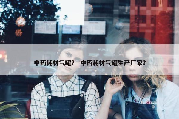 中药耗材气罐？ 中药耗材气罐生产厂家？