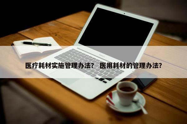 医疗耗材实施管理办法？ 医用耗材的管理办法？