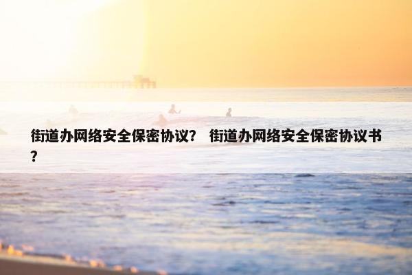 街道办网络安全保密协议？ 街道办网络安全保密协议书？