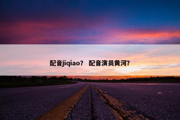 配音jiqiao？ 配音演员黄河？