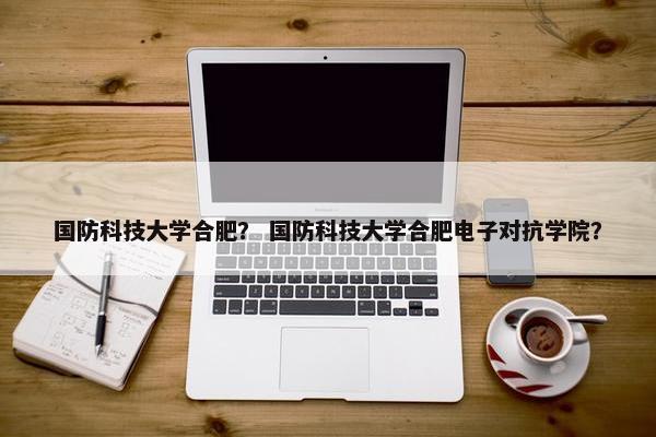 国防科技大学合肥？ 国防科技大学合肥电子对抗学院？