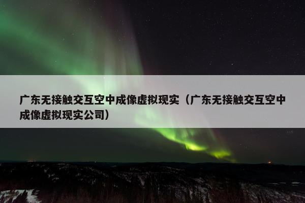 广东无接触交互空中成像虚拟现实（广东无接触交互空中成像虚拟现实公司）