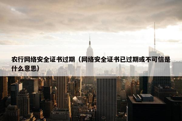 农行网络安全证书过期（网络安全证书已过期或不可信是什么意思）