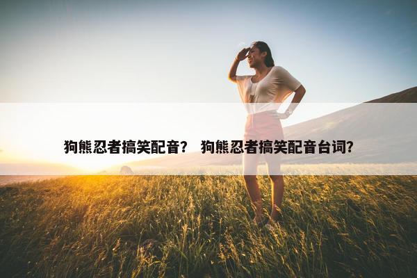 狗熊忍者搞笑配音？ 狗熊忍者搞笑配音台词？