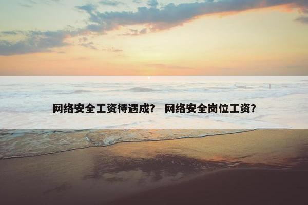 网络安全工资待遇成？ 网络安全岗位工资？