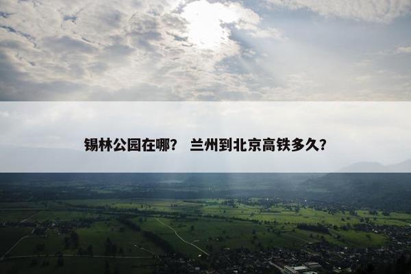 锡林公园在哪？ 兰州到北京高铁多久？