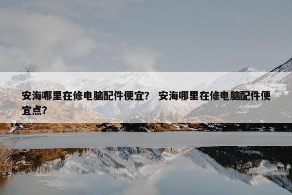 安海哪里在修电脑配件便宜？ 安海哪里在修电脑配件便宜点？