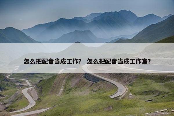 怎么把配音当成工作？ 怎么把配音当成工作室？