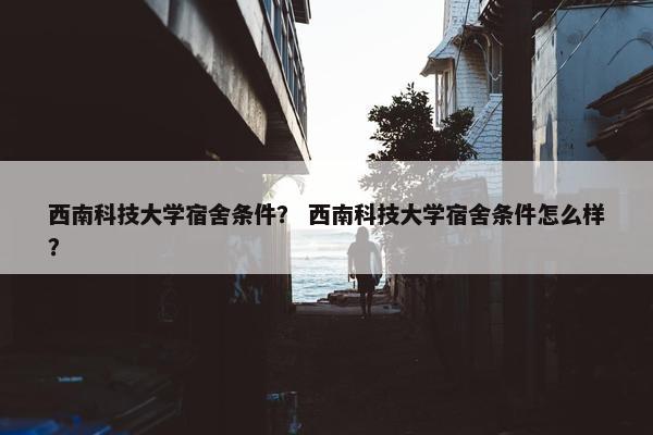 西南科技大学宿舍条件？ 西南科技大学宿舍条件怎么样？