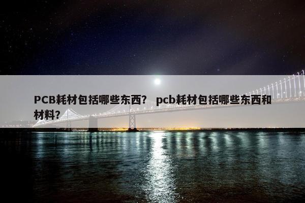 PCB耗材包括哪些东西？ pcb耗材包括哪些东西和材料？
