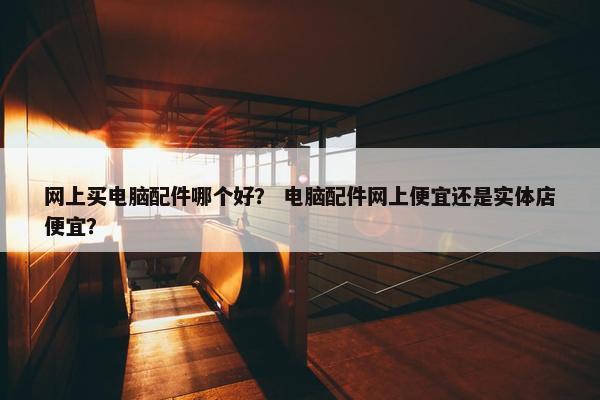 网上买电脑配件哪个好？ 电脑配件网上便宜还是实体店便宜？