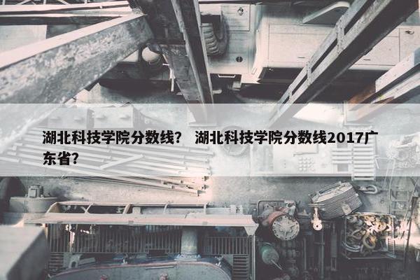 湖北科技学院分数线？ 湖北科技学院分数线2017广东省？
