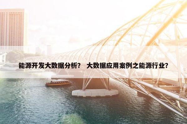 能源开发大数据分析？ 大数据应用案例之能源行业？