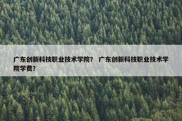 广东创新科技职业技术学院？ 广东创新科技职业技术学院学费？