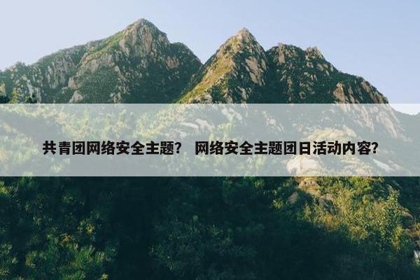 共青团网络安全主题？ 网络安全主题团日活动内容？