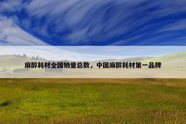 麻醉耗材全国销量总数，中国麻醉耗材第一品牌