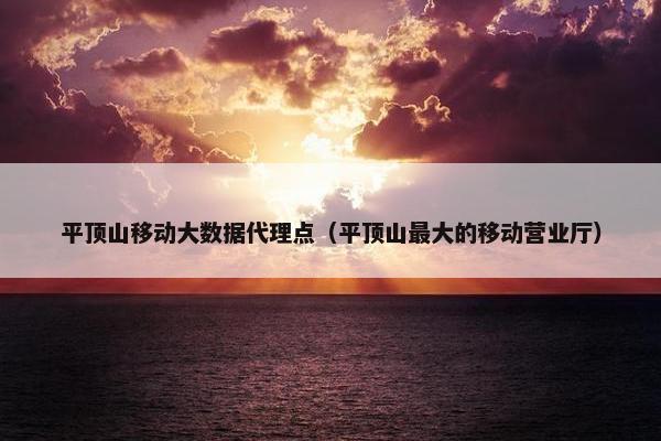 平顶山移动大数据代理点（平顶山最大的移动营业厅）