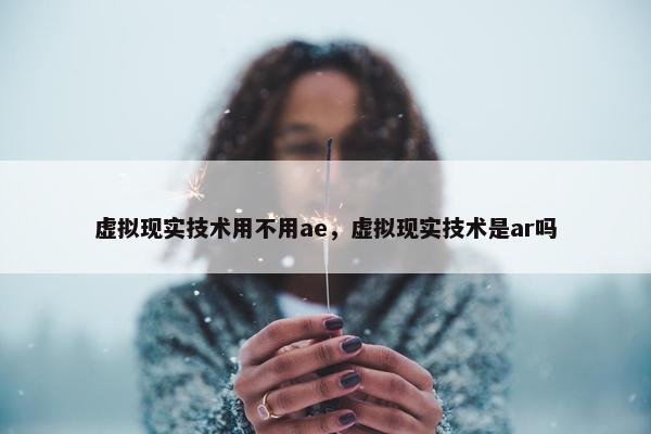 虚拟现实技术用不用ae，虚拟现实技术是ar吗