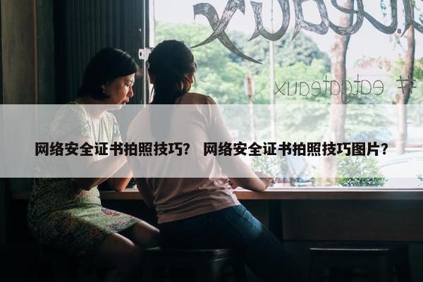 网络安全证书拍照技巧？ 网络安全证书拍照技巧图片？