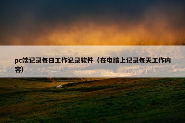 pc端记录每日工作记录软件（在电脑上记录每天工作内容）