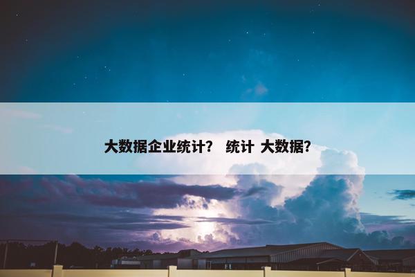 大数据企业统计？ 统计 大数据？