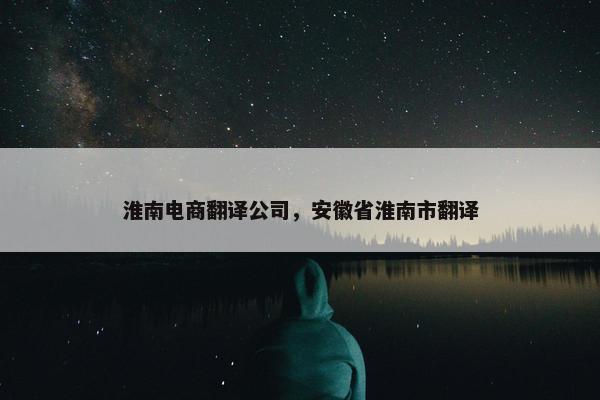 淮南电商翻译公司，安徽省淮南市翻译