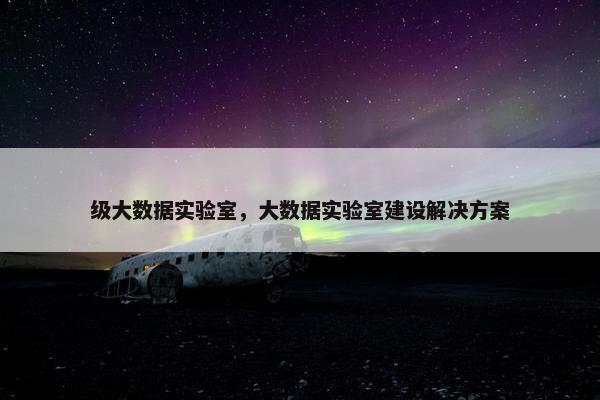 级大数据实验室，大数据实验室建设解决方案