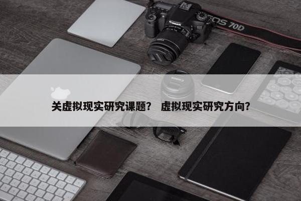 关虚拟现实研究课题？ 虚拟现实研究方向？