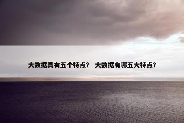 大数据具有五个特点？ 大数据有哪五大特点？