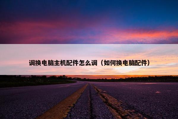 调换电脑主机配件怎么调（如何换电脑配件）