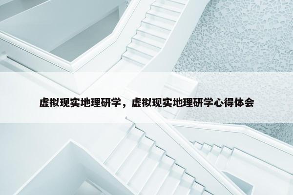 虚拟现实地理研学，虚拟现实地理研学心得体会