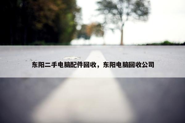 东阳二手电脑配件回收，东阳电脑回收公司