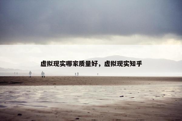 虚拟现实哪家质量好，虚拟现实知乎