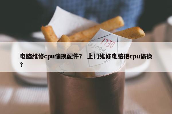电脑维修cpu偷换配件？ 上门维修电脑把cpu偷换？