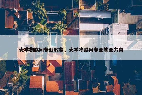 大学物联网专业收费，大学物联网专业就业方向