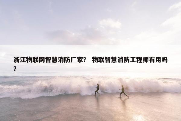 浙江物联网智慧消防厂家？ 物联智慧消防工程师有用吗？